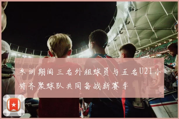 冬训期间三名外租球员与五名U21小将齐聚球队共同备战新赛季