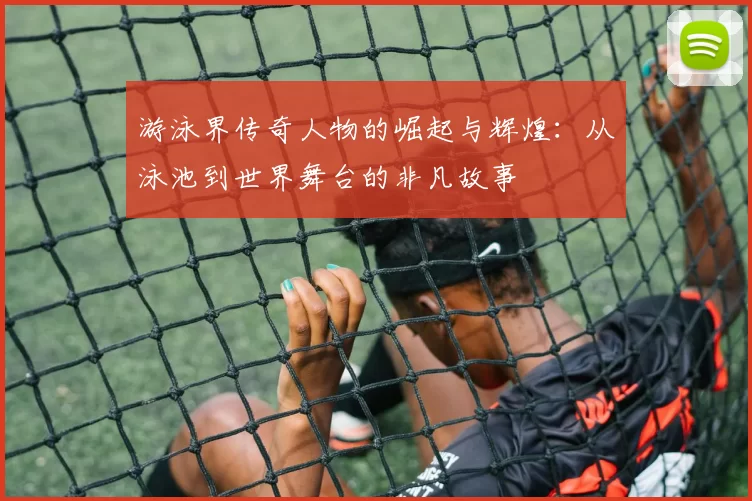 游泳界传奇人物的崛起与辉煌:从泳池到世界舞台的非凡故事