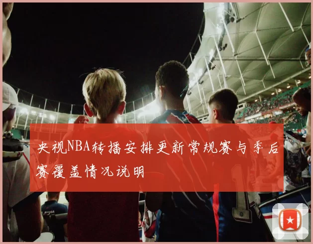 央视NBA转播安排更新常规赛与季后赛覆盖情况说明