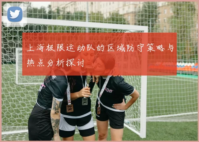 上海极限运动队的区域防守策略与热点分析探讨