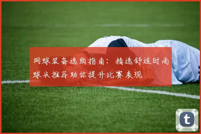 网球装备选购指南:精选舒适时尚球衣推荐助你提升比赛表现