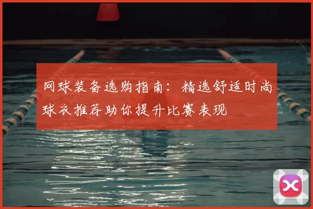 网球装备选购指南:精选舒适时尚球衣推荐助你提升比赛表现