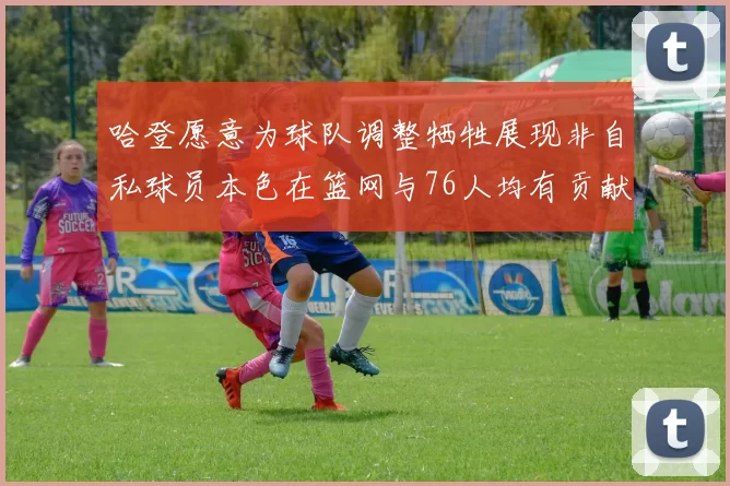 哈登愿意为球队调整牺牲展现非自私球员本色在篮网与76人均有贡献