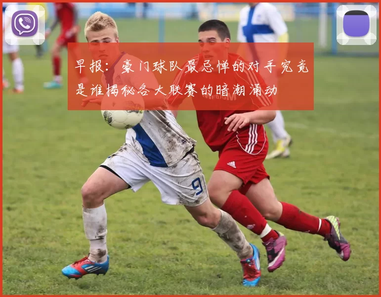 早报:豪门球队最忌惮的对手究竟是谁揭秘各大联赛的暗潮涌动