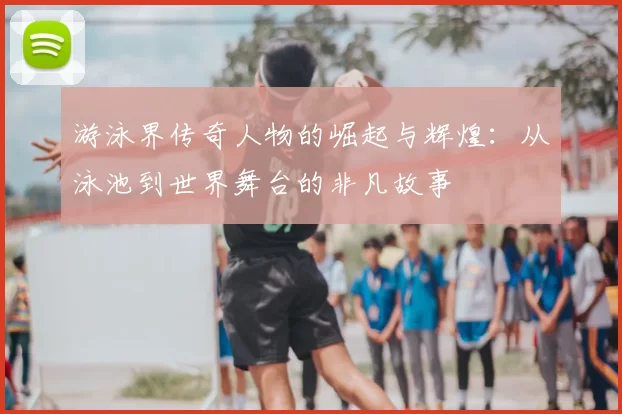 游泳界传奇人物的崛起与辉煌:从泳池到世界舞台的非凡故事