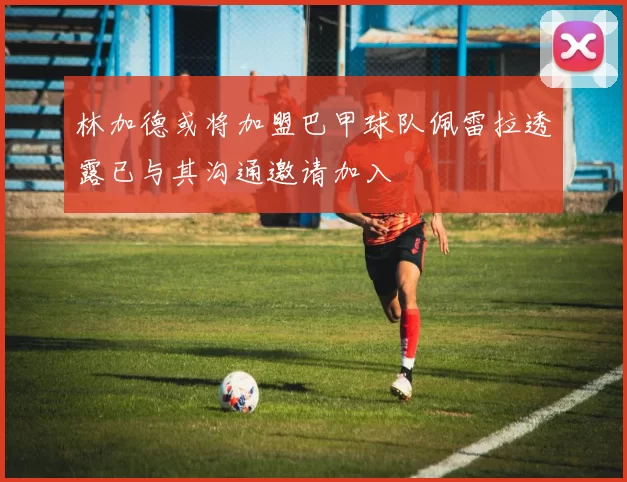 林加德或将加盟巴甲球队佩雷拉透露已与其沟通邀请加入