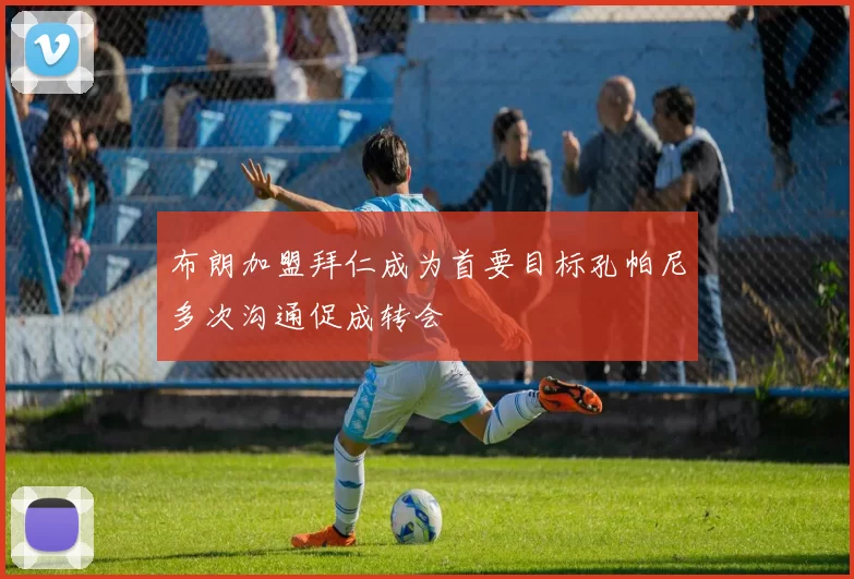 布朗加盟拜仁成为首要目标孔帕尼多次沟通促成转会