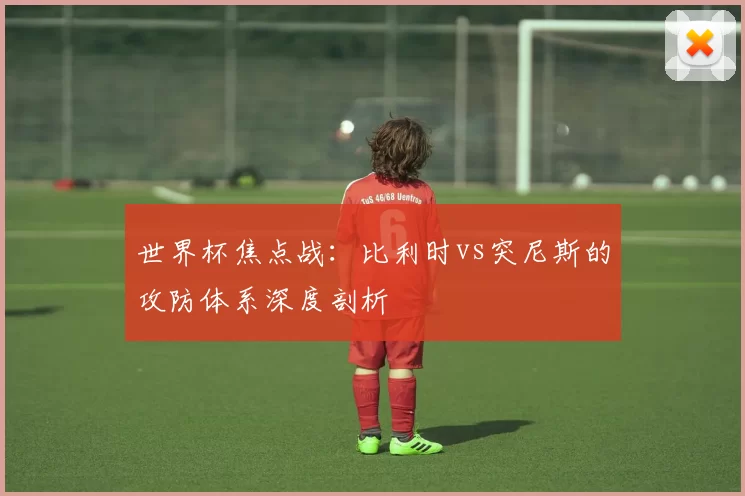 世界杯焦点战:比利时vs突尼斯的攻防体系深度剖析
