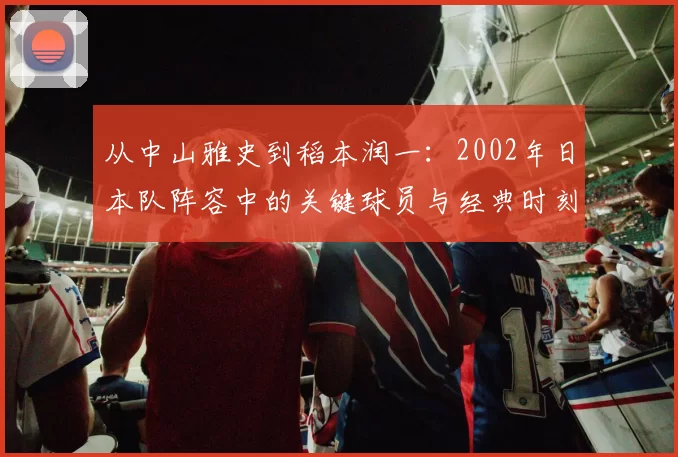 从中山雅史到稻本润一:2002年日本队阵容中的关键球员与经典时刻