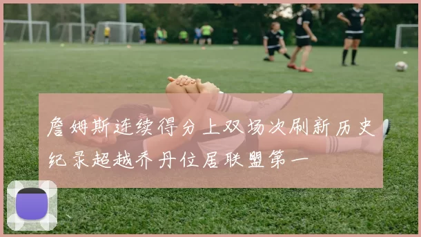 詹姆斯连续得分上双场次刷新历史纪录超越乔丹位居联盟第一