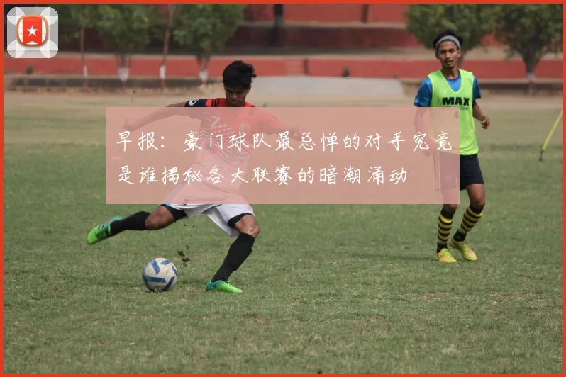 早报：豪门球队最忌惮的对手究竟是谁揭秘各大联赛的暗潮涌动