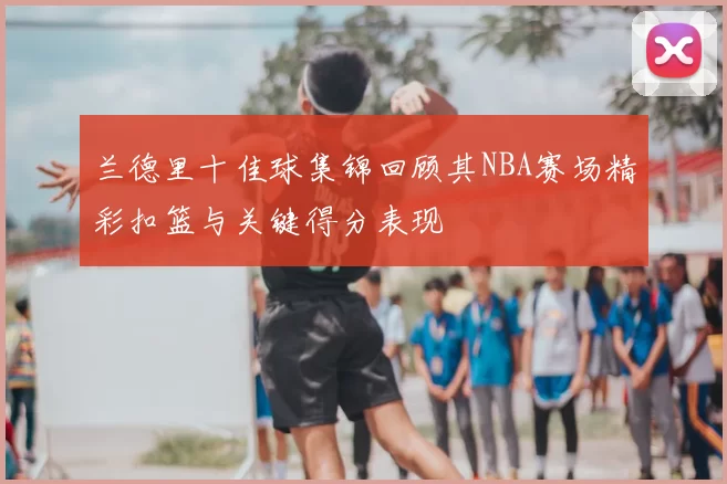 兰德里十佳球集锦回顾其NBA赛场精彩扣篮与关键得分表现