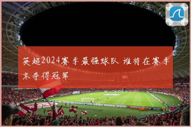 英超2024赛季最强球队 谁将在赛季末夺得冠军