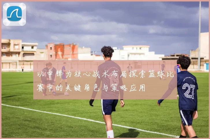 以中锋为核心战术布局探索篮球比赛中的关键角色与策略应用