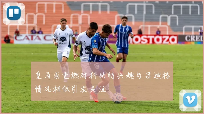 皇马或重燃对科纳特兴趣与吕迪格情况相似引发关注