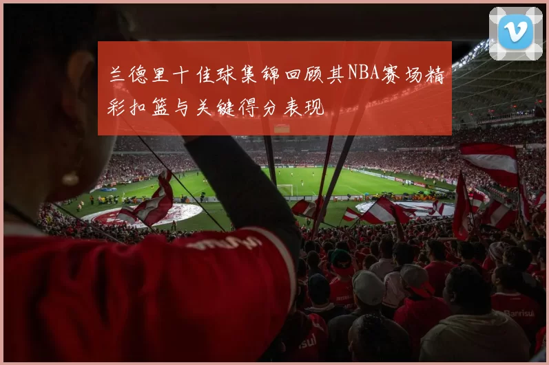 兰德里十佳球集锦回顾其NBA赛场精彩扣篮与关键得分表现
