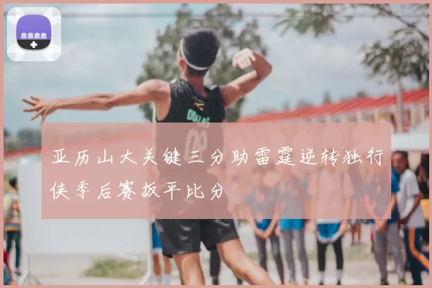 亚历山大关键三分助雷霆逆转独行侠季后赛扳平比分