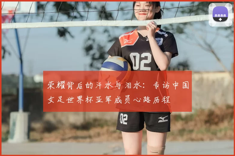 荣耀背后的汗水与泪水:专访中国女足世界杯亚军成员心路历程