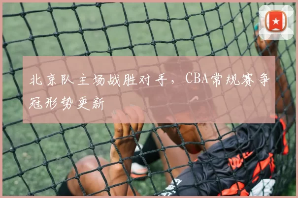 北京队主场战胜对手,CBA常规赛争冠形势更新