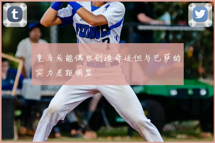 皇马或能偶尔创造奇迹但与巴萨的实力差距明显
