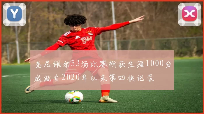 克尼佩尔53场比赛斩获生涯1000分成就自2020年以来第四快记录