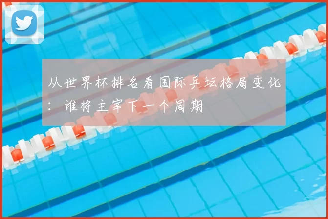 从世界杯排名看国际乒坛格局变化：谁将主宰下一个周期