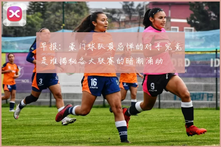 早报：豪门球队最忌惮的对手究竟是谁揭秘各大联赛的暗潮涌动