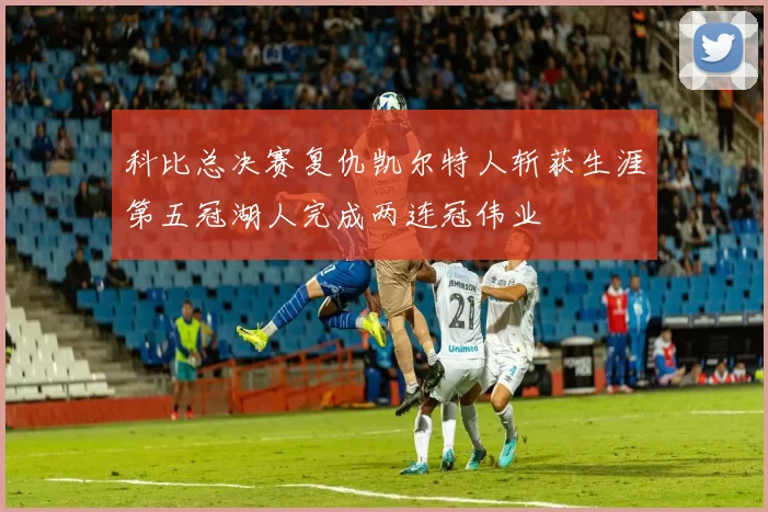 科比总决赛复仇凯尔特人斩获生涯第五冠湖人完成两连冠伟业