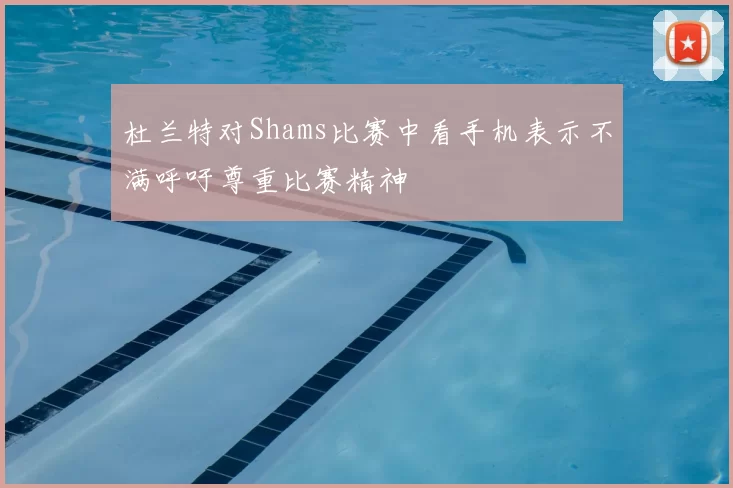 杜兰特对Shams比赛中看手机表示不满呼吁尊重比赛精神