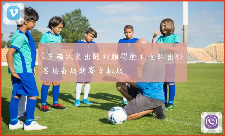 C罗确认复出随利雅得胜利全队出征客场备战新赛季挑战