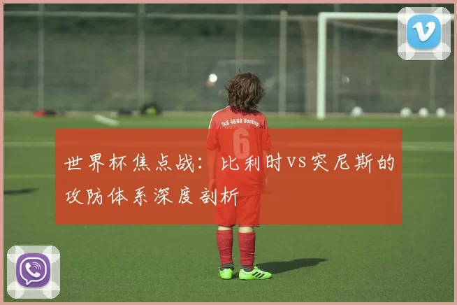 世界杯焦点战：比利时vs突尼斯的攻防体系深度剖析