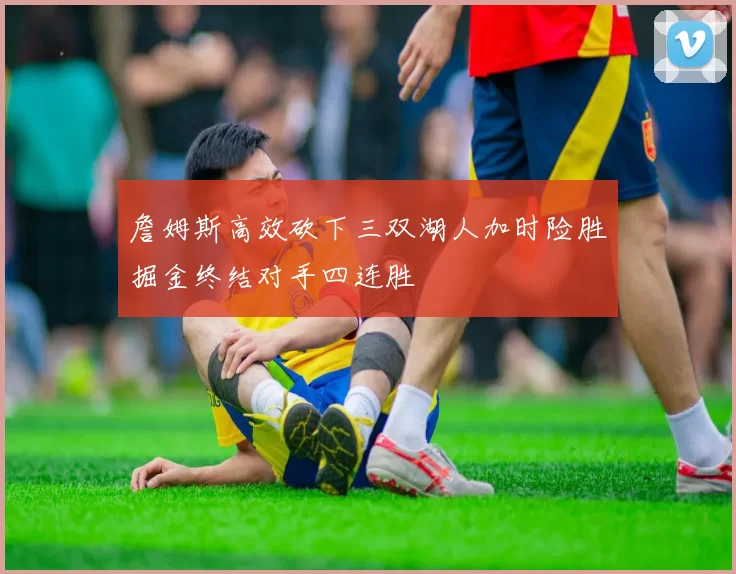 詹姆斯高效砍下三双湖人加时险胜掘金终结对手四连胜