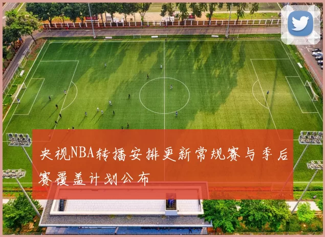 央视NBA转播安排更新常规赛与季后赛覆盖计划公布