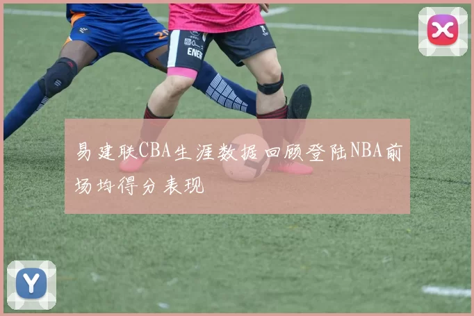 易建联CBA生涯数据回顾登陆NBA前场均得分表现