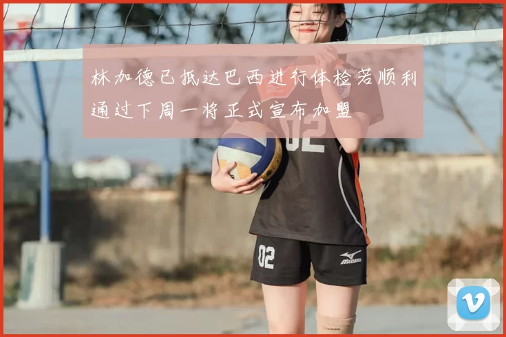 林加德已抵达巴西进行体检若顺利通过下周一将正式宣布加盟