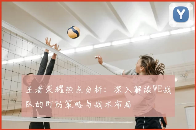 王者荣耀热点分析：深入解读WE战队的盯防策略与战术布局