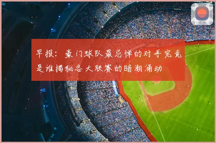 早报:豪门球队最忌惮的对手究竟是谁揭秘各大联赛的暗潮涌动
