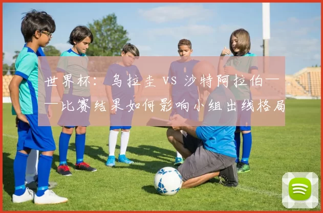 世界杯:乌拉圭 vs 沙特阿拉伯——比赛结果如何影响小组出线格局
