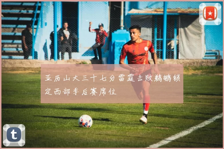 亚历山大三十七分雷霆击败鹈鹕锁定西部季后赛席位